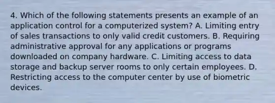 4. Which of the following statements presents an example of an application control for a computerized system? A. Limiting entry of sales transactions to only valid credit customers. B. Requiring administrative approval for any applications or programs downloaded on company hardware. C. Limiting access to data storage and backup server rooms to only certain employees. D. Restricting access to the computer center by use of biometric devices.