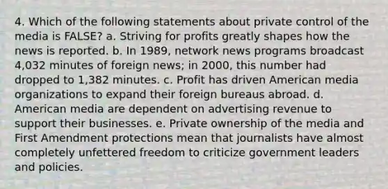 4. Which of the following statements about private control of the media is FALSE? a. Striving for profits greatly shapes how the news is reported. b. In 1989, network news programs broadcast 4,032 minutes of foreign news; in 2000, this number had dropped to 1,382 minutes. c. Profit has driven American media organizations to expand their foreign bureaus abroad. d. American media are dependent on advertising revenue to support their businesses. e. Private ownership of the media and First Amendment protections mean that journalists have almost completely unfettered freedom to criticize government leaders and policies.