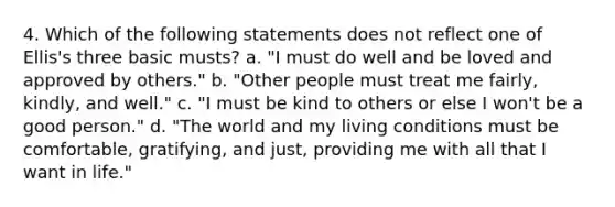 4. Which of the following statements does not reflect one of Ellis's three basic musts? a. "I must do well and be loved and approved by others." b. "Other people must treat me fairly, kindly, and well." c. "I must be kind to others or else I won't be a good person." d. "The world and my living conditions must be comfortable, gratifying, and just, providing me with all that I want in life."