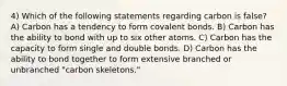 4) Which of the following statements regarding carbon is false? A) Carbon has a tendency to form covalent bonds. B) Carbon has the ability to bond with up to six other atoms. C) Carbon has the capacity to form single and double bonds. D) Carbon has the ability to bond together to form extensive branched or unbranched "carbon skeletons."