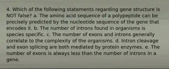 4. Which of the following statements regarding gene structure is NOT false? a. The amino acid sequence of a polypeptide can be precisely predicted by the nucleotide sequence of the gene that encodes it. b. The number of introns found in organisms is species specific. c. The number of exons and introns generally correlate to the complexity of the organisms. d. Intron cleavage and exon splicing are both mediated by protein enzymes. e. The number of exons is always less than the number of introns in a gene.