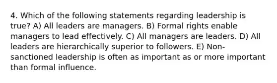 4. Which of the following statements regarding leadership is true? A) All leaders are managers. B) Formal rights enable managers to lead effectively. C) All managers are leaders. D) All leaders are hierarchically superior to followers. E) Non-sanctioned leadership is often as important as or more important than formal influence.