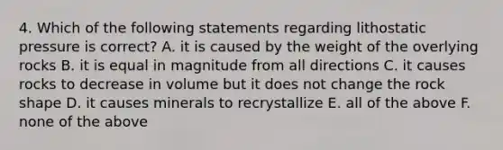 4. Which of the following statements regarding lithostatic pressure is correct? A. it is caused by the weight of the overlying rocks B. it is equal in magnitude from all directions C. it causes rocks to decrease in volume but it does not change the rock shape D. it causes minerals to recrystallize E. all of the above F. none of the above