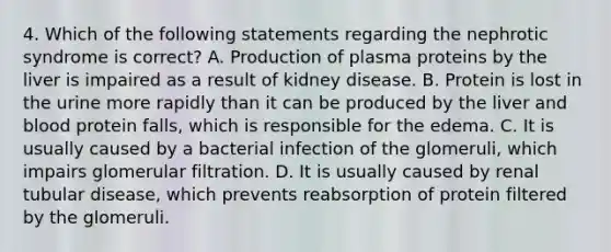 4. Which of the following statements regarding the nephrotic syndrome is correct? A. Production of plasma proteins by the liver is impaired as a result of kidney disease. B. Protein is lost in the urine more rapidly than it can be produced by the liver and blood protein falls, which is responsible for the edema. C. It is usually caused by a bacterial infection of the glomeruli, which impairs glomerular filtration. D. It is usually caused by renal tubular disease, which prevents reabsorption of protein filtered by the glomeruli.