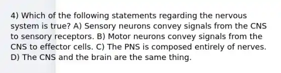 4) Which of the following statements regarding the nervous system is true? A) Sensory neurons convey signals from the CNS to <a href='https://www.questionai.com/knowledge/kZxhe8RZQ3-sensory-receptors' class='anchor-knowledge'>sensory receptors</a>. B) Motor neurons convey signals from the CNS to effector cells. C) The PNS is composed entirely of nerves. D) The CNS and <a href='https://www.questionai.com/knowledge/kLMtJeqKp6-the-brain' class='anchor-knowledge'>the brain</a> are the same thing.