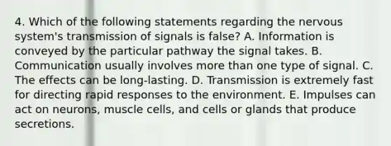 4. Which of the following statements regarding the nervous system's transmission of signals is false? A. Information is conveyed by the particular pathway the signal takes. B. Communication usually involves more than one type of signal. C. The effects can be long-lasting. D. Transmission is extremely fast for directing rapid responses to the environment. E. Impulses can act on neurons, muscle cells, and cells or glands that produce secretions.