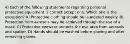 4) Each of the following statements regarding personal protective equipment is correct except one. Which one is the exception? A) Protective clothing should be laundered weekly. B) Protection from aerosols may be achieved through the use of a mask. C) Protective eyewear protects the eye area from aerosols and spatter. D) Hands should be washed before gloving and after removing gloves.