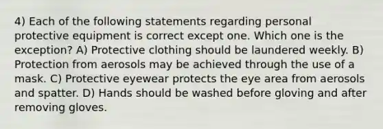 4) Each of the following statements regarding personal protective equipment is correct except one. Which one is the exception? A) Protective clothing should be laundered weekly. B) Protection from aerosols may be achieved through the use of a mask. C) Protective eyewear protects the eye area from aerosols and spatter. D) Hands should be washed before gloving and after removing gloves.