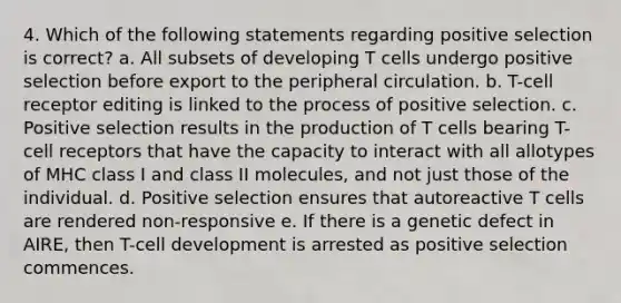 4. Which of the following statements regarding positive selection is correct? a. All subsets of developing T cells undergo positive selection before export to the peripheral circulation. b. T-cell receptor editing is linked to the process of positive selection. c. Positive selection results in the production of T cells bearing T-cell receptors that have the capacity to interact with all allotypes of MHC class I and class II molecules, and not just those of the individual. d. Positive selection ensures that autoreactive T cells are rendered non-responsive e. If there is a genetic defect in AIRE, then T-cell development is arrested as positive selection commences.