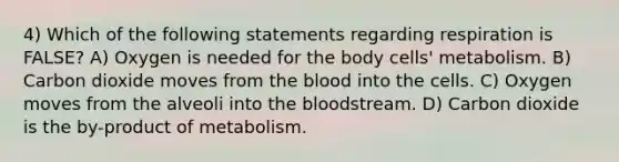 4) Which of the following statements regarding respiration is FALSE? A) Oxygen is needed for the body cells' metabolism. B) Carbon dioxide moves from <a href='https://www.questionai.com/knowledge/k7oXMfj7lk-the-blood' class='anchor-knowledge'>the blood</a> into the cells. C) Oxygen moves from the alveoli into the bloodstream. D) Carbon dioxide is the by-product of metabolism.