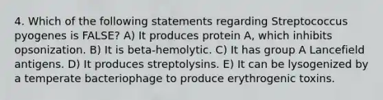 4. Which of the following statements regarding Streptococcus pyogenes is FALSE? A) It produces protein A, which inhibits opsonization. B) It is beta-hemolytic. C) It has group A Lancefield antigens. D) It produces streptolysins. E) It can be lysogenized by a temperate bacteriophage to produce erythrogenic toxins.