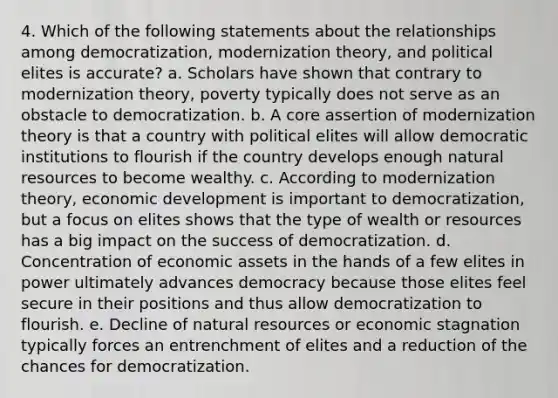 4. Which of the following statements about the relationships among democratization, modernization theory, and political elites is accurate? a. Scholars have shown that contrary to modernization theory, poverty typically does not serve as an obstacle to democratization. b. A core assertion of modernization theory is that a country with political elites will allow democratic institutions to flourish if the country develops enough natural resources to become wealthy. c. According to modernization theory, economic development is important to democratization, but a focus on elites shows that the type of wealth or resources has a big impact on the success of democratization. d. Concentration of economic assets in the hands of a few elites in power ultimately advances democracy because those elites feel secure in their positions and thus allow democratization to flourish. e. Decline of natural resources or economic stagnation typically forces an entrenchment of elites and a reduction of the chances for democratization.