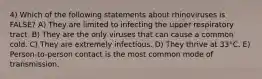 4) Which of the following statements about rhinoviruses is FALSE? A) They are limited to infecting the upper respiratory tract. B) They are the only viruses that can cause a common cold. C) They are extremely infectious. D) They thrive at 33°C. E) Person-to-person contact is the most common mode of transmission.