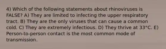 4) Which of the following statements about rhinoviruses is FALSE? A) They are limited to infecting the upper respiratory tract. B) They are the only viruses that can cause a common cold. C) They are extremely infectious. D) They thrive at 33°C. E) Person-to-person contact is the most common mode of transmission.