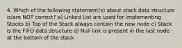 4. Which of the following statement(s) about stack data structure is/are NOT correct? a) Linked List are used for implementing Stacks b) Top of the Stack always contain the new node c) Stack is the FIFO data structure d) Null link is present in the last node at the bottom of the stack