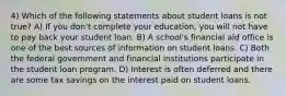 4) Which of the following statements about student loans is not true? A) If you don't complete your education, you will not have to pay back your student loan. B) A school's financial aid office is one of the best sources of information on student loans. C) Both the federal government and financial institutions participate in the student loan program. D) Interest is often deferred and there are some tax savings on the interest paid on student loans.