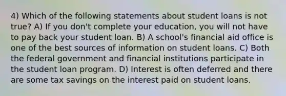 4) Which of the following statements about student loans is not true? A) If you don't complete your education, you will not have to pay back your student loan. B) A school's financial aid office is one of the best sources of information on student loans. C) Both the federal government and financial institutions participate in the student loan program. D) Interest is often deferred and there are some tax savings on the interest paid on student loans.