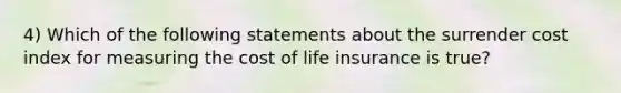 4) Which of the following statements about the surrender cost index for measuring the cost of life insurance is true?