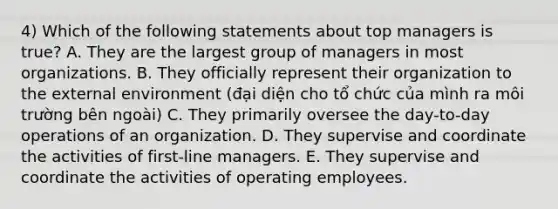 4) Which of the following statements about top managers is true? A. They are the largest group of managers in most organizations. B. They officially represent their organization to the external environment (đại diện cho tổ chức của mình ra môi trường bên ngoài) C. They primarily oversee the day-to-day operations of an organization. D. They supervise and coordinate the activities of first-line managers. E. They supervise and coordinate the activities of operating employees.