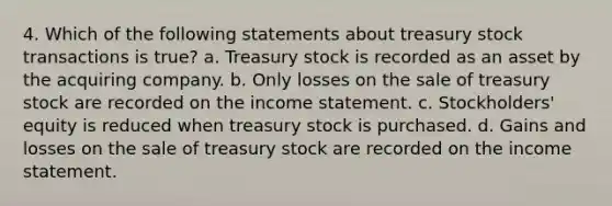 4. Which of the following statements about treasury stock transactions is true? a. Treasury stock is recorded as an asset by the acquiring company. b. Only losses on the sale of treasury stock are recorded on the income statement. c. Stockholders' equity is reduced when treasury stock is purchased. d. Gains and losses on the sale of treasury stock are recorded on the income statement.