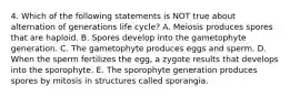 4. Which of the following statements is NOT true about alternation of generations life cycle? A. Meiosis produces spores that are haploid. B. Spores develop into the gametophyte generation. C. The gametophyte produces eggs and sperm. D. When the sperm fertilizes the egg, a zygote results that develops into the sporophyte. E. The sporophyte generation produces spores by mitosis in structures called sporangia.