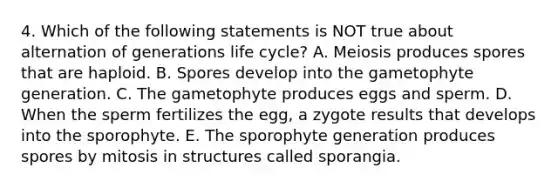 4. Which of the following statements is NOT true about alternation of generations life cycle? A. Meiosis produces spores that are haploid. B. Spores develop into the gametophyte generation. C. The gametophyte produces eggs and sperm. D. When the sperm fertilizes the egg, a zygote results that develops into the sporophyte. E. The sporophyte generation produces spores by mitosis in structures called sporangia.