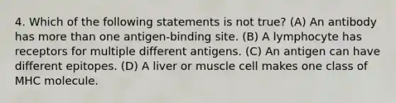 4. Which of the following statements is not true? (A) An antibody has <a href='https://www.questionai.com/knowledge/keWHlEPx42-more-than' class='anchor-knowledge'>more than</a> one antigen-binding site. (B) A lymphocyte has receptors for multiple different antigens. (C) An antigen can have different epitopes. (D) A liver or muscle cell makes one class of MHC molecule.