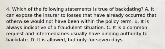 4. Which of the following statements is true of backdating? A. It can expose the insurer to losses that have already occurred that otherwise would not have been within the policy term. B. It is always indicative of a fraudulent situation. C. It is a common request and intermediaries usually have binding authority to backdate. D. It is allowed, but only for seven days.