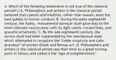 4. Which of the following statements is not true of the classical period?  A. Philosophers and writers in the classical period believed that custom and tradition, rather than reason, were the best guides to human conduct. B. During the early eighteenth century, the heavy, monumental baroque style gave way to the more intimate rococo style, with its light colors, curved lines, and graceful ornaments. C. By the late eighteenth century, the rococo style had been superseded by the neoclassical style, which attempted to recapture the "noble simplicity and calm grandeur" of ancient Greek and Roman art. D. Philosophers and writers in the classical period saw their time as a great turning point in history and called it the "age of enlightenment."