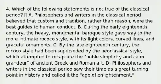 4. Which of the following statements is not true of the classical period?  A. Philosophers and writers in the classical period believed that custom and tradition, rather than reason, were the best guides to human conduct. B. During the early eighteenth century, the heavy, monumental baroque style gave way to the more intimate rococo style, with its light colors, curved lines, and graceful ornaments. C. By the late eighteenth century, the rococo style had been superseded by the neoclassical style, which attempted to recapture the "noble simplicity and calm grandeur" of ancient Greek and Roman art. D. Philosophers and writers in the classical period saw their time as a great turning point in history and called it the "age of enlightenment."