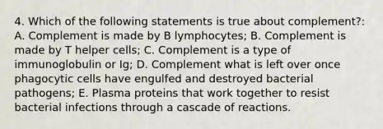 4. Which of the following statements is true about complement?: A. Complement is made by B lymphocytes; B. Complement is made by T helper cells; C. Complement is a type of immunoglobulin or Ig; D. Complement what is left over once phagocytic cells have engulfed and destroyed bacterial pathogens; E. Plasma proteins that work together to resist bacterial infections through a cascade of reactions.