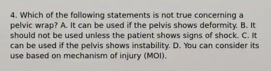 4. Which of the following statements is not true concerning a pelvic wrap? A. It can be used if the pelvis shows deformity. B. It should not be used unless the patient shows signs of shock. C. It can be used if the pelvis shows instability. D. You can consider its use based on mechanism of injury (MOI).