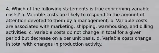 4. Which of the following statements is true concerning variable costs? a. Variable costs are likely to respond to the amount of attention devoted to them by a management. b. Variable costs are associated with marketing, shipping, warehousing, and billing activities. c. Variable costs do not change in total for a given period but decrease on a per unit basis. d. Variable costs change in total with changes in production activity.