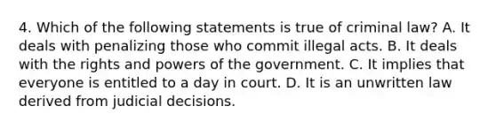 4. Which of the following statements is true of criminal law? A. It deals with penalizing those who commit illegal acts. B. It deals with the rights and powers of the government. C. It implies that everyone is entitled to a day in court. D. It is an unwritten law derived from judicial decisions.