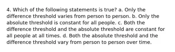 4. Which of the following statements is true? a. Only the difference threshold varies from person to person. b. Only the absolute threshold is constant for all people. c. Both the difference threshold and the absolute threshold are constant for all people at all times. d. Both the absolute threshold and the difference threshold vary from person to person over time.