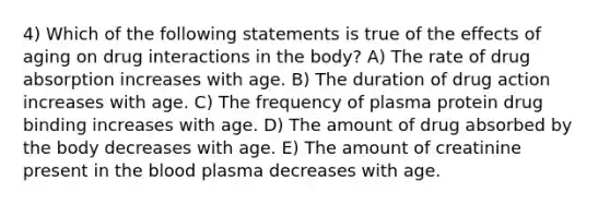 4) Which of the following statements is true of the effects of aging on drug interactions in the body? A) The rate of drug absorption increases with age. B) The duration of drug action increases with age. C) The frequency of plasma protein drug binding increases with age. D) The amount of drug absorbed by the body decreases with age. E) The amount of creatinine present in the blood plasma decreases with age.