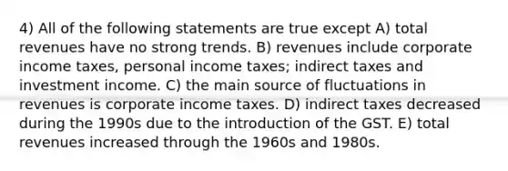 4) All of the following statements are true except A) total revenues have no strong trends. B) revenues include corporate income taxes, personal income taxes; indirect taxes and investment income. C) the main source of fluctuations in revenues is corporate income taxes. D) indirect taxes decreased during the 1990s due to the introduction of the GST. E) total revenues increased through the 1960s and 1980s.