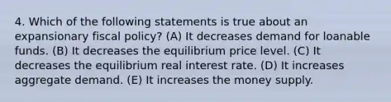 4. Which of the following statements is true about an expansionary fiscal policy? (A) It decreases demand for loanable funds. (B) It decreases the equilibrium price level. (C) It decreases the equilibrium real interest rate. (D) It increases aggregate demand. (E) It increases the money supply.