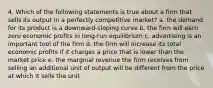 4. Which of the following statements is true about a firm that sells its output in a perfectly competitive market? a. the demand for its product is a downward-sloping curve b. the firm will earn zero economic profits in long-run equilibrium c. advertising is an important tool of the firm d. the firm will increase its total economic profits if it charges a price that is lower than the market price e. the marginal revenue the firm receives from selling an additional unit of output will be different from the price at which it sells the unit