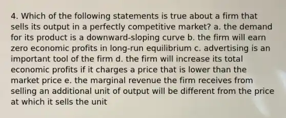 4. Which of the following statements is true about a firm that sells its output in a perfectly competitive market? a. the demand for its product is a downward-sloping curve b. the firm will earn zero economic profits in long-run equilibrium c. advertising is an important tool of the firm d. the firm will increase its total economic profits if it charges a price that is lower than the market price e. the marginal revenue the firm receives from selling an additional unit of output will be different from the price at which it sells the unit