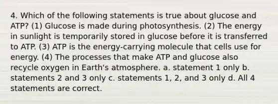 4. Which of the following statements is true about glucose and ATP? (1) Glucose is made during photosynthesis. (2) The energy in sunlight is temporarily stored in glucose before it is transferred to ATP. (3) ATP is the energy-carrying molecule that cells use for energy. (4) The processes that make ATP and glucose also recycle oxygen in Earth's atmosphere. a. statement 1 only b. statements 2 and 3 only c. statements 1, 2, and 3 only d. All 4 statements are correct.