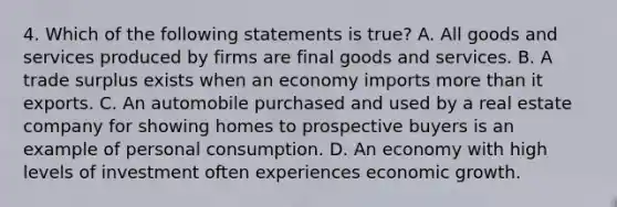 4. Which of the following statements is true? A. All goods and services produced by firms are final goods and services. B. A trade surplus exists when an economy imports more than it exports. C. An automobile purchased and used by a real estate company for showing homes to prospective buyers is an example of personal consumption. D. An economy with high levels of investment often experiences economic growth.