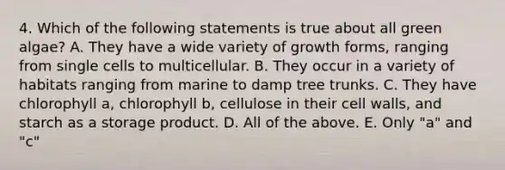 4. Which of the following statements is true about all green algae? A. They have a wide variety of growth forms, ranging from single cells to multicellular. B. They occur in a variety of habitats ranging from marine to damp tree trunks. C. They have chlorophyll a, chlorophyll b, cellulose in their cell walls, and starch as a storage product. D. All of the above. E. Only "a" and "c"