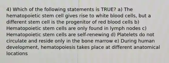 4) Which of the following statements is TRUE? a) The hematopoietic stem cell gives rise to white blood cells, but a different stem cell is the progenitor of red blood cells b) Hematopoietic stem cells are only found in lymph nodes c) Hematopoietic stem cells are self-renewing d) Platelets do not circulate and reside only in the bone marrow e) During human development, hematopoiesis takes place at different anatomical locations