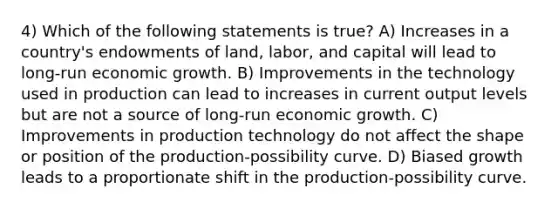 4) Which of the following statements is true? A) Increases in a country's endowments of land, labor, and capital will lead to long-run economic growth. B) Improvements in the technology used in production can lead to increases in current output levels but are not a source of long-run economic growth. C) Improvements in production technology do not affect the shape or position of the production-possibility curve. D) Biased growth leads to a proportionate shift in the production-possibility curve.