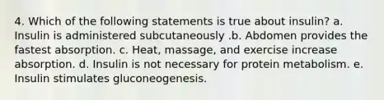 4. Which of the following statements is true about insulin? a. Insulin is administered subcutaneously .b. Abdomen provides the fastest absorption. c. Heat, massage, and exercise increase absorption. d. Insulin is not necessary for protein metabolism. e. Insulin stimulates gluconeogenesis.