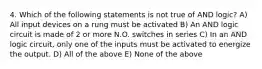 4. Which of the following statements is not true of AND logic? A) All input devices on a rung must be activated B) An AND logic circuit is made of 2 or more N.O. switches in series C) In an AND logic circuit, only one of the inputs must be activated to energize the output. D) All of the above E) None of the above