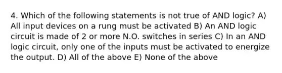 4. Which of the following statements is not true of AND logic? A) All input devices on a rung must be activated B) An AND logic circuit is made of 2 or more N.O. switches in series C) In an AND logic circuit, only one of the inputs must be activated to energize the output. D) All of the above E) None of the above