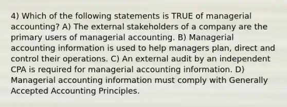 4) Which of the following statements is TRUE of managerial accounting? A) The external stakeholders of a company are the primary users of managerial accounting. B) Managerial accounting information is used to help managers plan, direct and control their operations. C) An external audit by an independent CPA is required for managerial accounting information. D) Managerial accounting information must comply with Generally Accepted Accounting Principles.