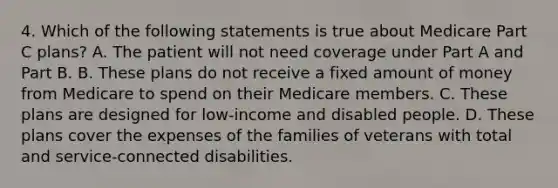 4. Which of the following statements is true about Medicare Part C plans? A. The patient will not need coverage under Part A and Part B. B. These plans do not receive a fixed amount of money from Medicare to spend on their Medicare members. C. These plans are designed for low-income and disabled people. D. These plans cover the expenses of the families of veterans with total and service-connected disabilities.